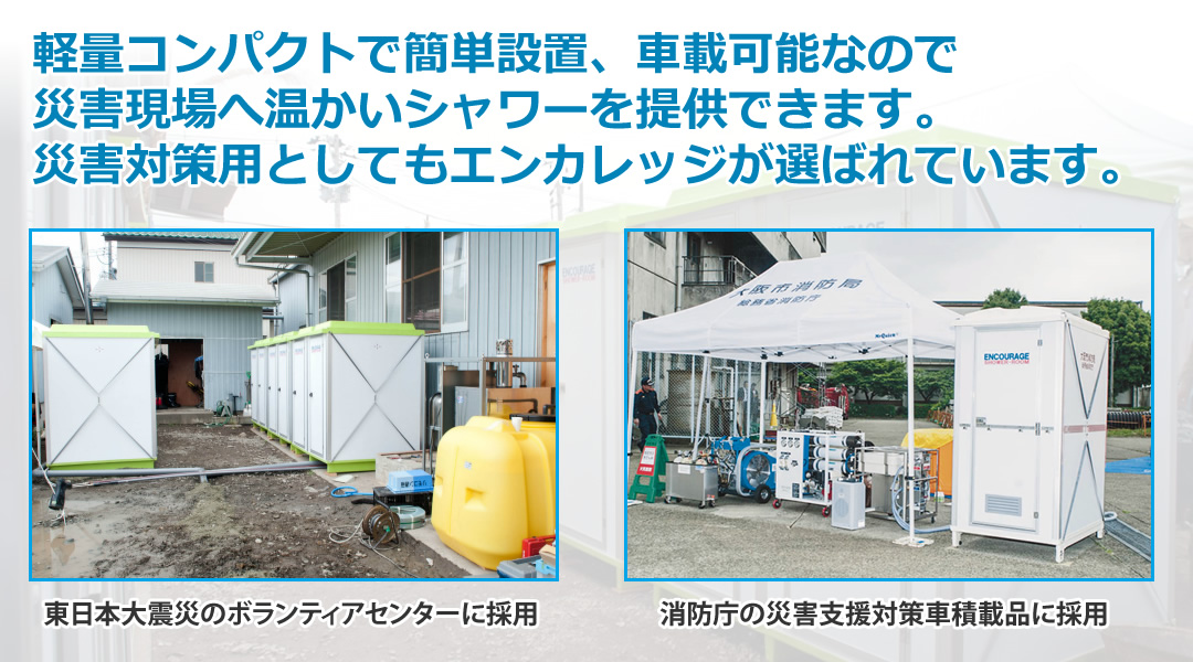 軽量コンパクトで簡単設置、車載可能なので
災害現場へ温かいシャワーを提供できます。
災害対策用としてもエンカレッジが選ばれています。