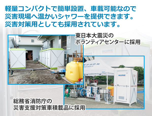 軽量コンパクトで簡単設置、車載可能なので
災害現場へ温かいシャワーを提供できます。
災害対策用としてもエンカレッジが選ばれています。